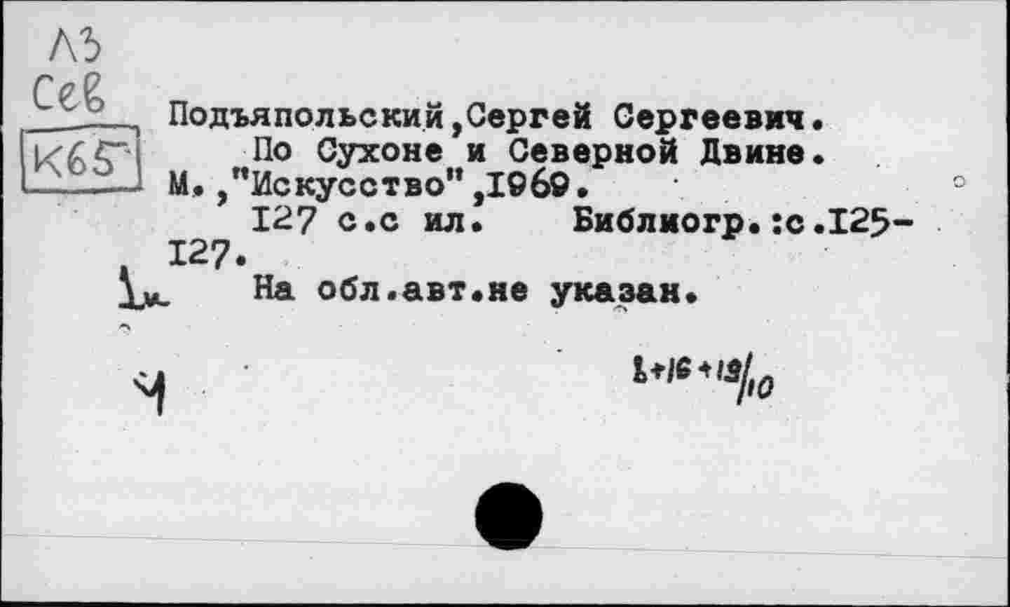 ﻿A3 Сев
Кб Г
Подъяпольский,Сергей Сергеевич.
По Сухоне и Северной Двине.
М. /’Искусство” ,I©6ö.	°
127 с.с ил. Библиогр.:с.125-127.
На обл.авт.не указан.
